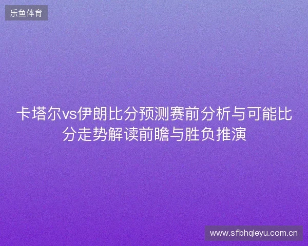 卡塔尔vs伊朗比分预测赛前分析与可能比分走势解读前瞻与胜负推演