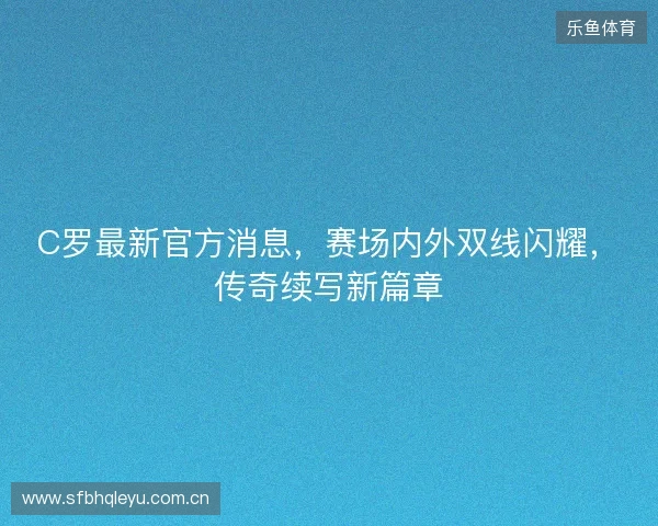 C罗最新官方消息，赛场内外双线闪耀，传奇续写新篇章